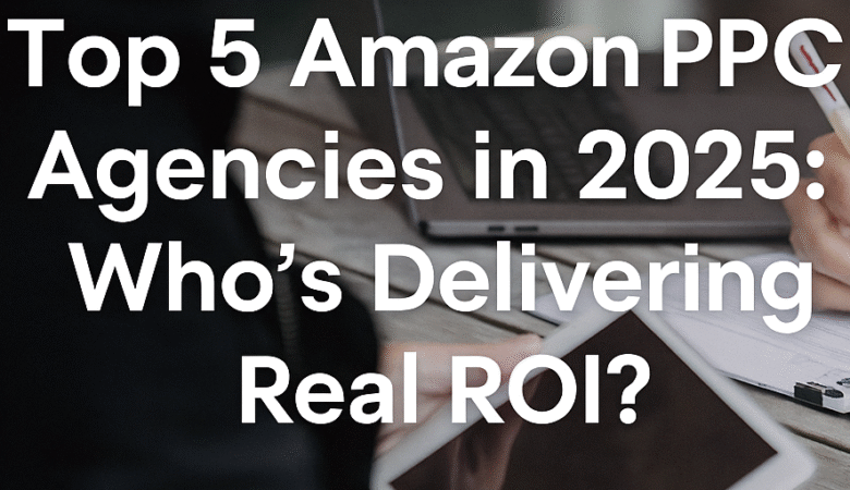 Top 5 Amazon PPC Agencies in 2025: Who’s Delivering Real ROI?